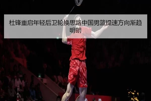 杜锋重启年轻后卫轮换思路中国男篮提速方向渐趋明朗
