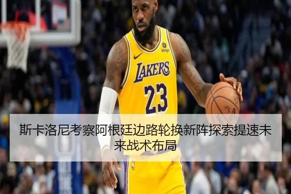 斯卡洛尼考察阿根廷边路轮换新阵探索提速未来战术布局